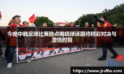 今晚中韩足球比赛地点揭晓球迷期待精彩对决与激情时刻