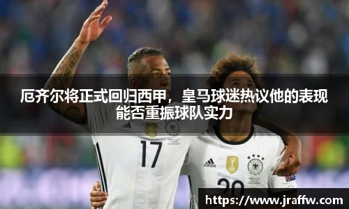 厄齐尔将正式回归西甲，皇马球迷热议他的表现能否重振球队实力