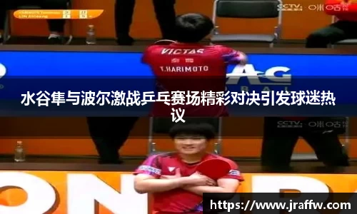 水谷隼与波尔激战乒乓赛场精彩对决引发球迷热议