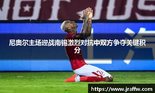 尼奥尔主场迎战南锡激烈对抗中双方争夺关键积分